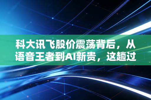 科大讯飞股价震荡背后，从语音王者到AI新贵，这趟过山车你坐稳了吗？