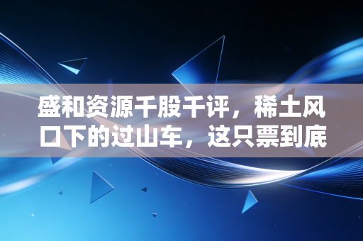 盛和资源千股千评,稀土风口下的过山车,这只票到底能不能拿稳?