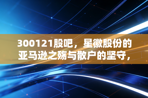 300121股吧,星徽股份的亚马逊之殇与散户的坚守,这是一场关于救赎的赌局吗?