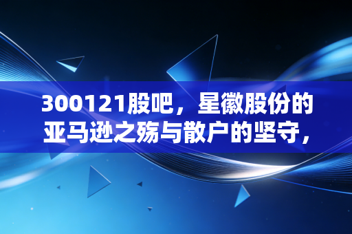 300121股吧，星徽股份的亚马逊之殇与散户的坚守，这是一场关于救赎的赌局吗？