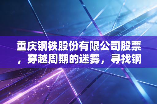 重庆钢铁股份有限公司股票,穿越周期的迷雾,寻找钢铁脊梁的估值锚点
