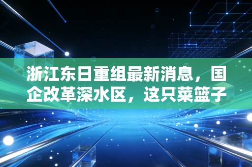 浙江东日重组最新消息,国企改革深水区,这只菜篮子股票能否借风起飞?