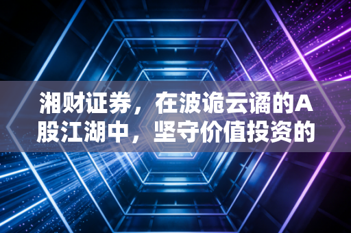 湘财证券,在波诡云谲的A股江湖中,坚守价值投资的老法师与财富摆渡人