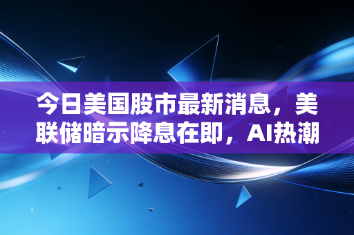 今日美国股市最新消息,美联储暗示降息在即,AI热潮还能持续多久?深度解析散户的生存之道