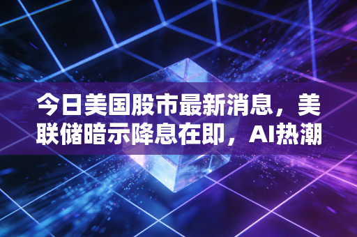 今日美国股市最新消息，美联储暗示降息在即，AI热潮还能持续多久？深度解析散户的生存之道