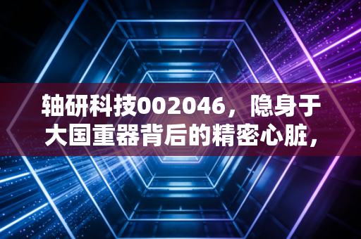 轴研科技002046，隐身于大国重器背后的精密心脏，是概念炒作还是硬核实力？