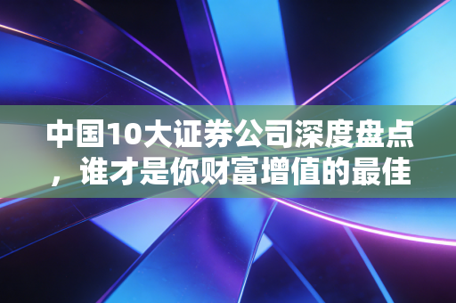 中国10大证券公司深度盘点，谁才是你财富增值的最佳合伙人？