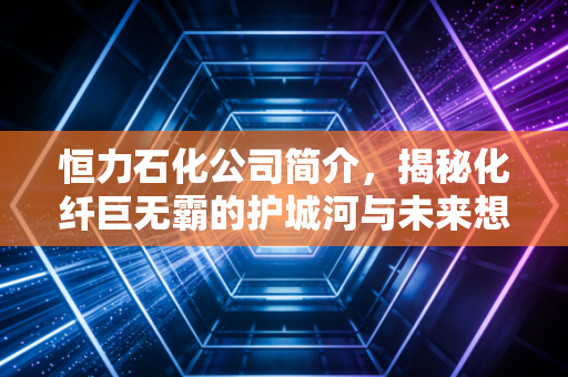 恒力石化公司简介，揭秘化纤巨无霸的护城河与未来想象