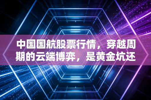 中国国航股票行情，穿越周期的云端博弈，是黄金坑还是高空颠簸？
