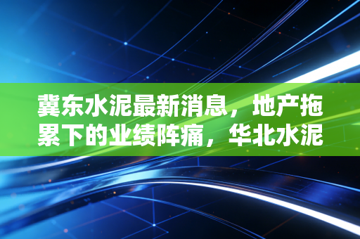 冀东水泥最新消息，地产拖累下的业绩阵痛，华北水泥巨头的熬与变