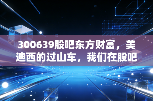 300639股吧东方财富，美迪西的过山车，我们在股吧里寻找答案