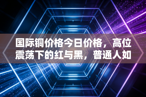 国际铜价格今日价格，高位震荡下的红与黑，普通人如何看懂这波铜博士的躁动？