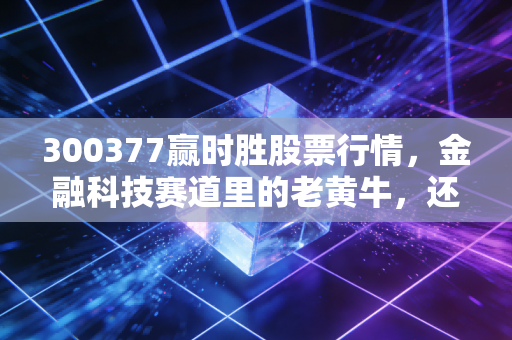 300377赢时胜股票行情,金融科技赛道里的老黄牛,还能跑出第二春吗?