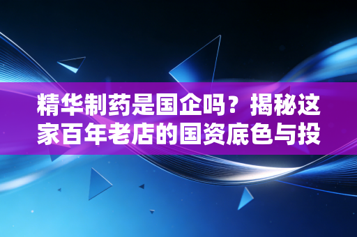 精华制药是国企吗？揭秘这家百年老店的国资底色与投资迷思