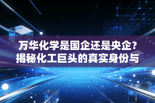 万华化学是国企还是央企？揭秘化工巨头的真实身份与硬核实力