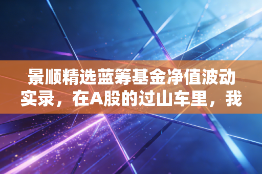景顺精选蓝筹基金净值波动实录，在A股的过山车里，我们该如何守住这份核心资产？