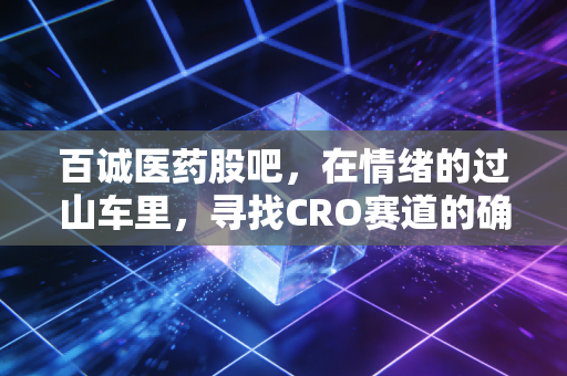 百诚医药股吧,在情绪的过山车里,寻找CRO赛道的确定性锚点