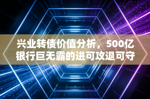 兴业转债价值分析,500亿银行巨无霸的进可攻退可守,是鸡肋还是黄金坑?