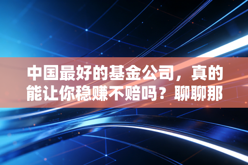 中国最好的基金公司,真的能让你稳赚不赔吗?聊聊那些年我们追过的顶流