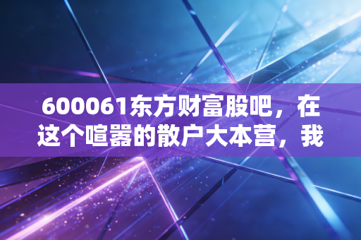 600061东方财富股吧,在这个喧嚣的散户大本营,我看到了中国股市最真实的众生相