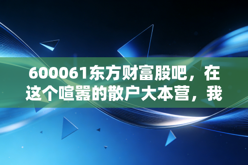 600061东方财富股吧，在这个喧嚣的散户大本营，我看到了中国股市最真实的众生相