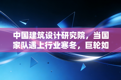 中国建筑设计研究院,当国家队遇上行业寒冬,巨轮如何寻找新航向?