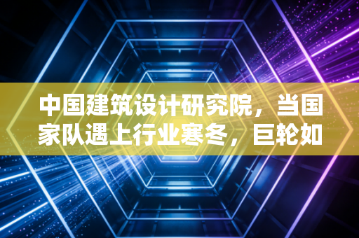 中国建筑设计研究院，当国家队遇上行业寒冬，巨轮如何寻找新航向？