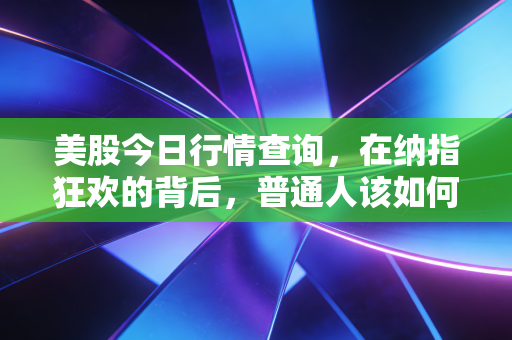 美股今日行情查询,在纳指狂欢的背后,普通人该如何守住自己的钱包?