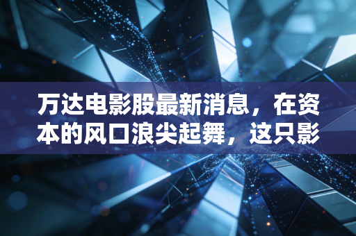 万达电影股最新消息，在资本的风口浪尖起舞，这只影视航母还能承载多少期待？