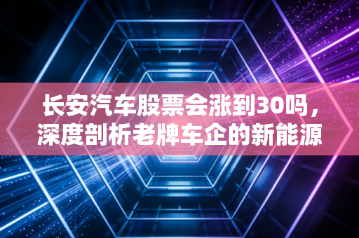 长安汽车股票会涨到30吗，深度剖析老牌车企的新能源突围战与投资价值