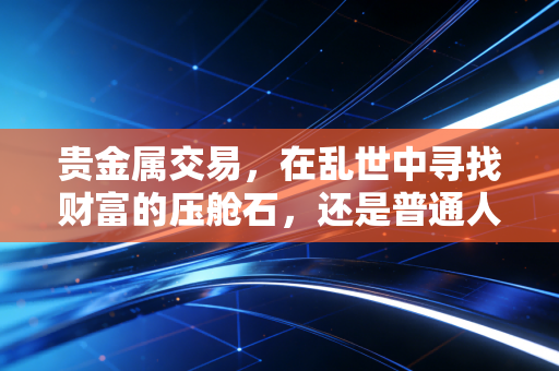 贵金属交易，在乱世中寻找财富的压舱石，还是普通人难以驾驭的双刃剑？