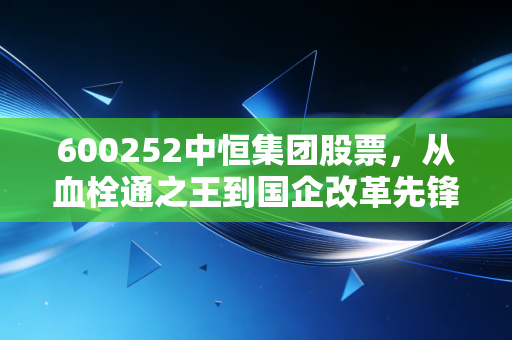 600252中恒集团股票,从血栓通之王到国企改革先锋,这只医药老将还能打吗?
