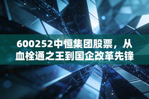 600252中恒集团股票,从血栓通之王到国企改革先锋,这只医药老将还能打吗?
