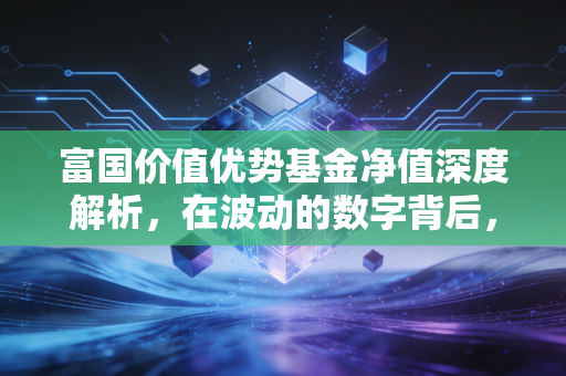富国价值优势基金净值深度解析，在波动的数字背后，我们究竟在投资什么？