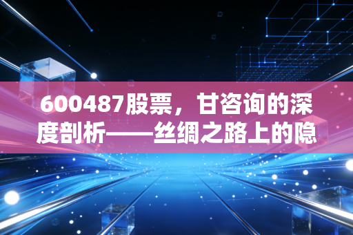 600487股票，甘咨询的深度剖析——丝绸之路上的隐形基建巨轮，能否乘风破浪？