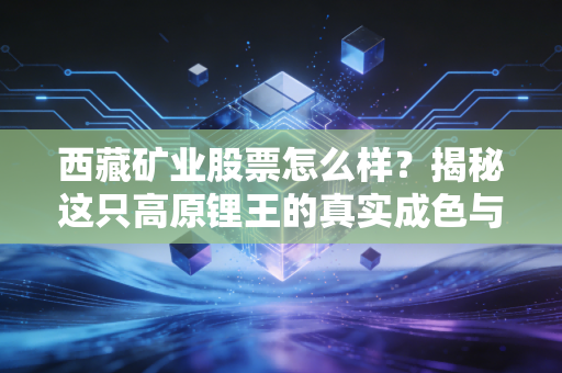 西藏矿业股票怎么样?揭秘这只高原锂王的真实成色与投资逻辑