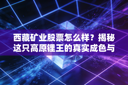 西藏矿业股票怎么样?揭秘这只高原锂王的真实成色与投资逻辑