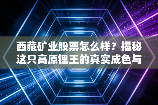 西藏矿业股票怎么样？揭秘这只高原锂王的真实成色与投资逻辑