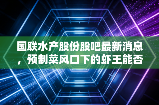 国联水产股份股吧最新消息，预制菜风口下的虾王能否突围？深度拆解散户情绪与基本面真相