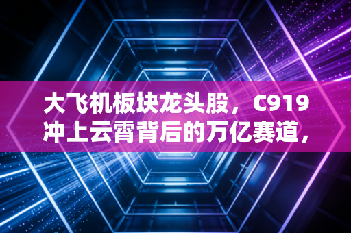 大飞机板块龙头股,C919冲上云霄背后的万亿赛道,我们该如何布局?