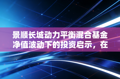 景顺长城动力平衡混合基金净值波动下的投资启示,在不确定的市场中寻找平衡的艺术