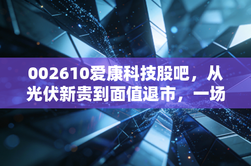 002610爱康科技股吧,从光伏新贵到面值退市,一场关于人性与周期的残酷复盘