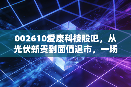 002610爱康科技股吧，从光伏新贵到面值退市，一场关于人性与周期的残酷复盘