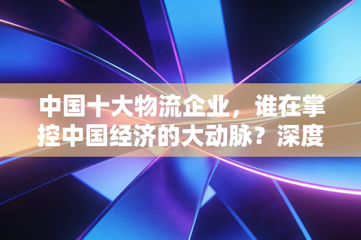 中国十大物流企业，谁在掌控中国经济的大动脉？深度解读与个人思考