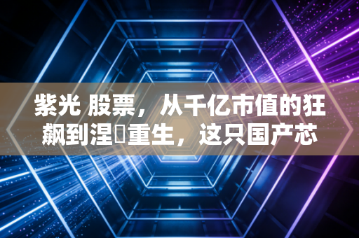 紫光 股票，从千亿市值的狂飙到涅槃重生，这只国产芯片带头大哥还值得押注吗？