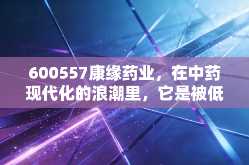 600557康缘药业，在中药现代化的浪潮里，它是被低估的苦行僧还是未来的长跑冠军？