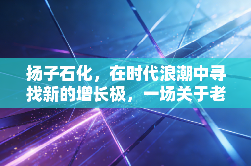 扬子石化，在时代浪潮中寻找新的增长极，一场关于老将突围的深度观察