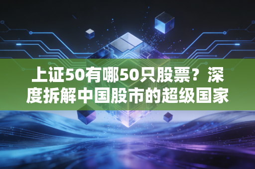 上证50有哪50只股票？深度拆解中国股市的超级国家队与投资启示
