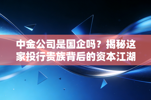 中金公司是国企吗?揭秘这家投行贵族背后的资本江湖与真实身份