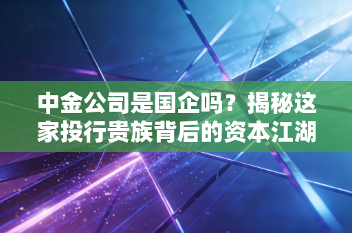 中金公司是国企吗？揭秘这家投行贵族背后的资本江湖与真实身份